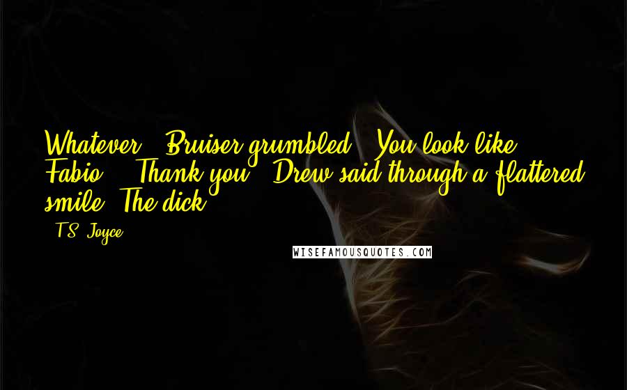 T.S. Joyce Quotes: Whatever," Bruiser grumbled. "You look like Fabio." "Thank you," Drew said through a flattered smile. The dick.