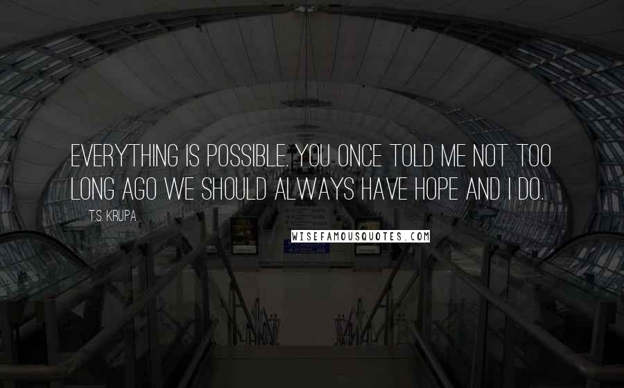 T.S. Krupa Quotes: Everything is possible. You once told me not too long ago we should always have hope and I do.