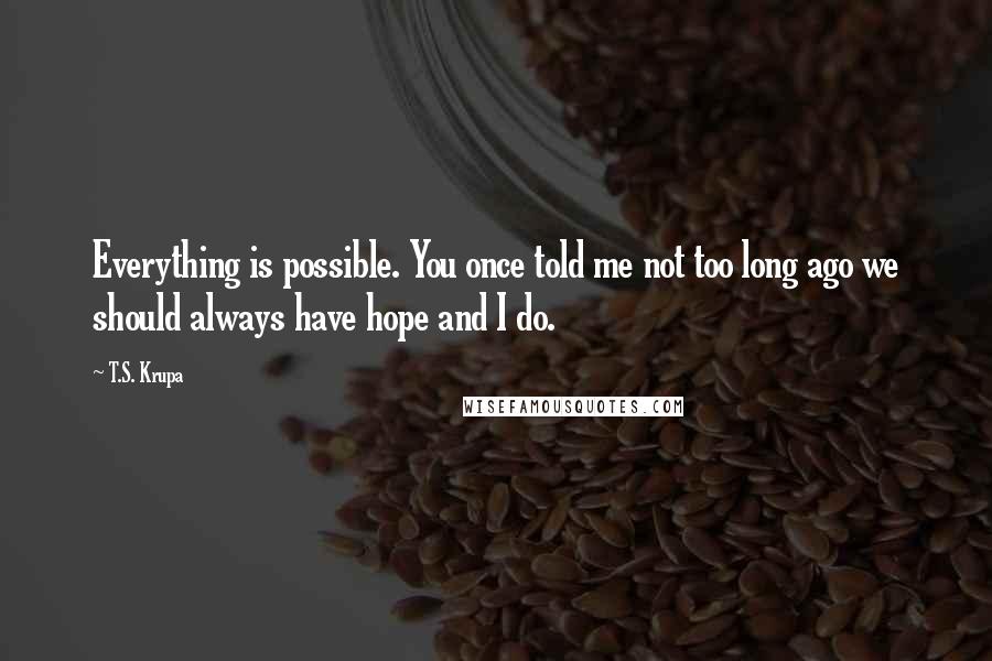 T.S. Krupa Quotes: Everything is possible. You once told me not too long ago we should always have hope and I do.