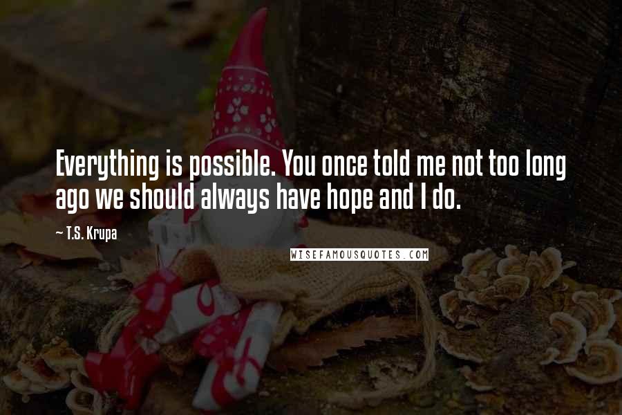 T.S. Krupa Quotes: Everything is possible. You once told me not too long ago we should always have hope and I do.