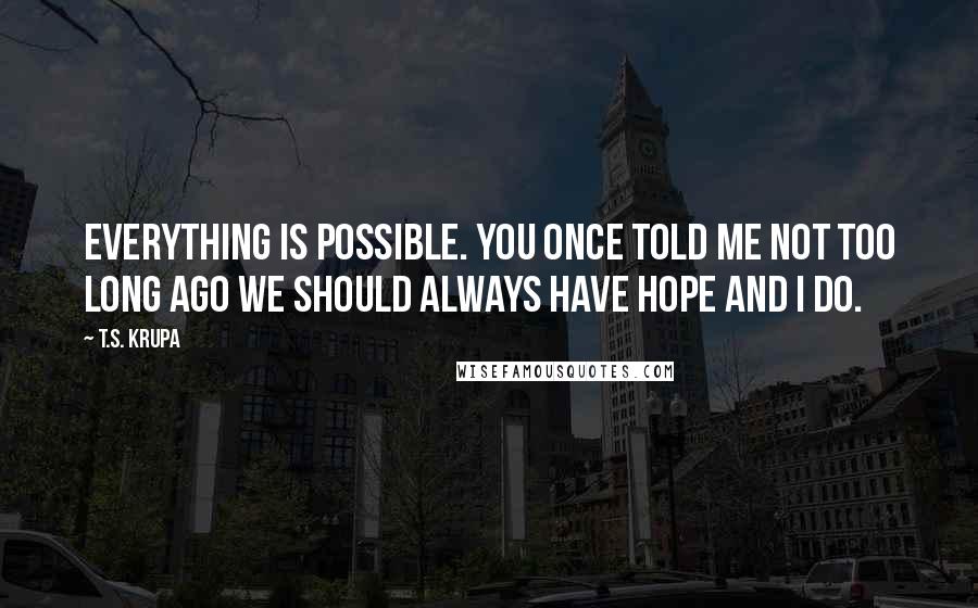 T.S. Krupa Quotes: Everything is possible. You once told me not too long ago we should always have hope and I do.