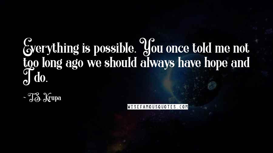 T.S. Krupa Quotes: Everything is possible. You once told me not too long ago we should always have hope and I do.