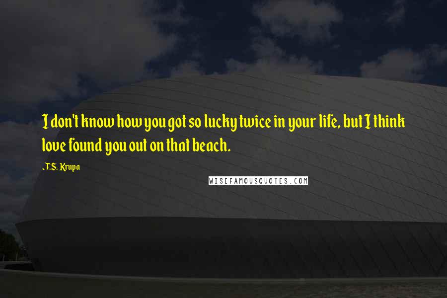 T.S. Krupa Quotes: I don't know how you got so lucky twice in your life, but I think love found you out on that beach.