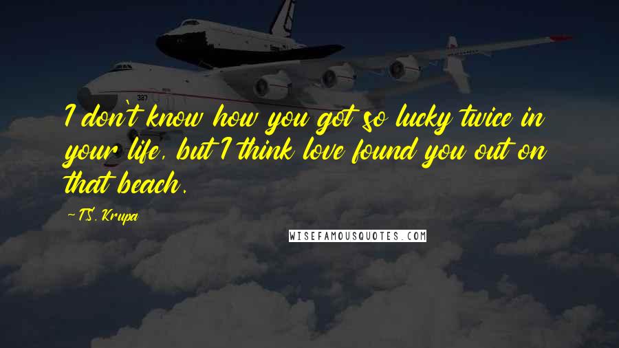 T.S. Krupa Quotes: I don't know how you got so lucky twice in your life, but I think love found you out on that beach.