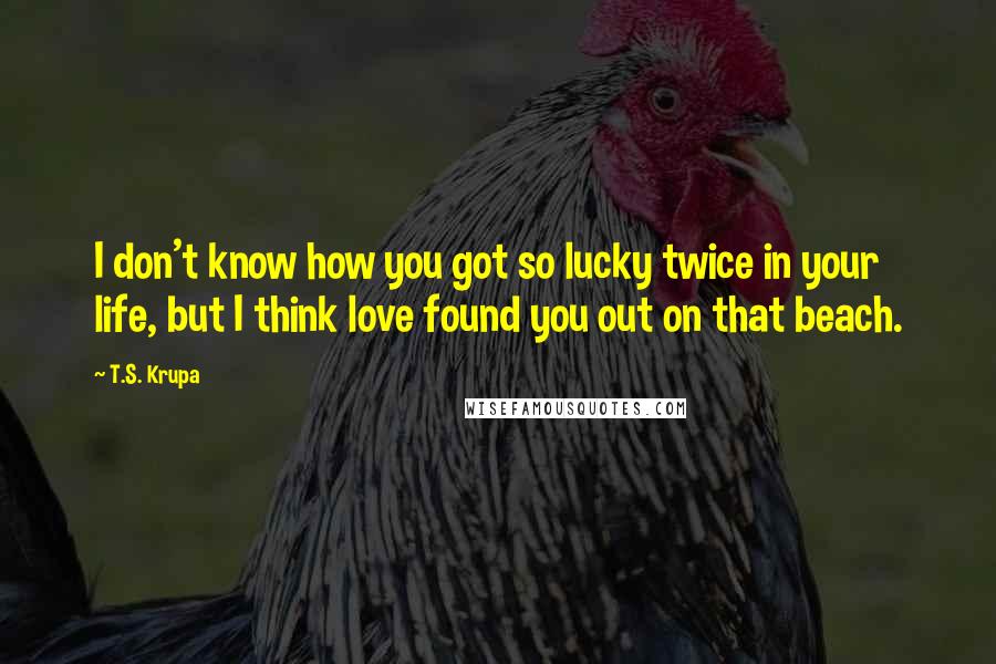 T.S. Krupa Quotes: I don't know how you got so lucky twice in your life, but I think love found you out on that beach.