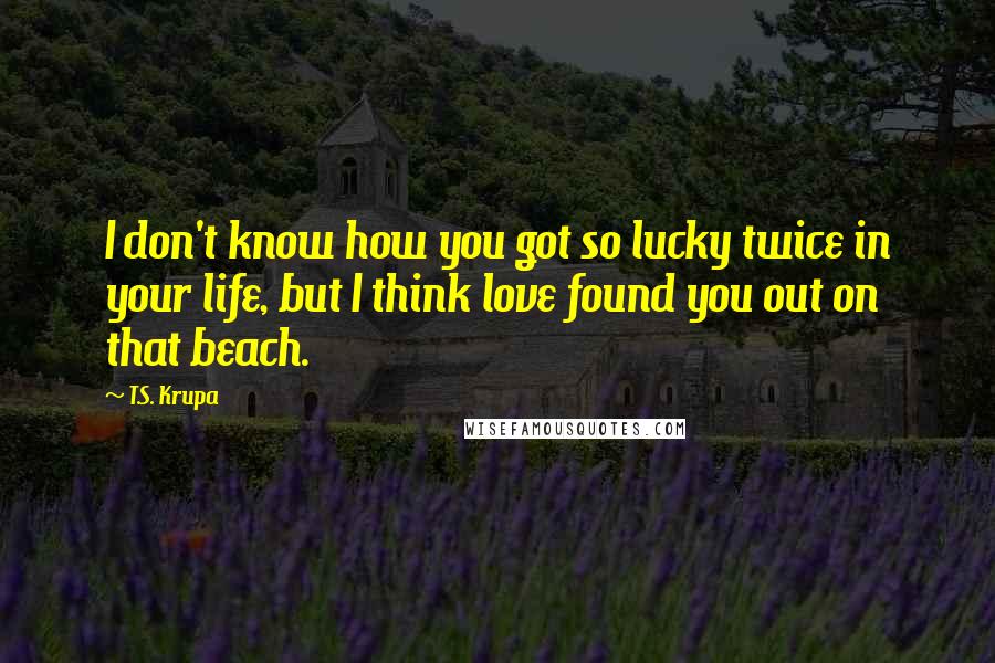 T.S. Krupa Quotes: I don't know how you got so lucky twice in your life, but I think love found you out on that beach.