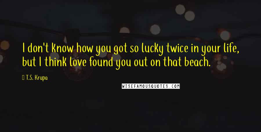 T.S. Krupa Quotes: I don't know how you got so lucky twice in your life, but I think love found you out on that beach.