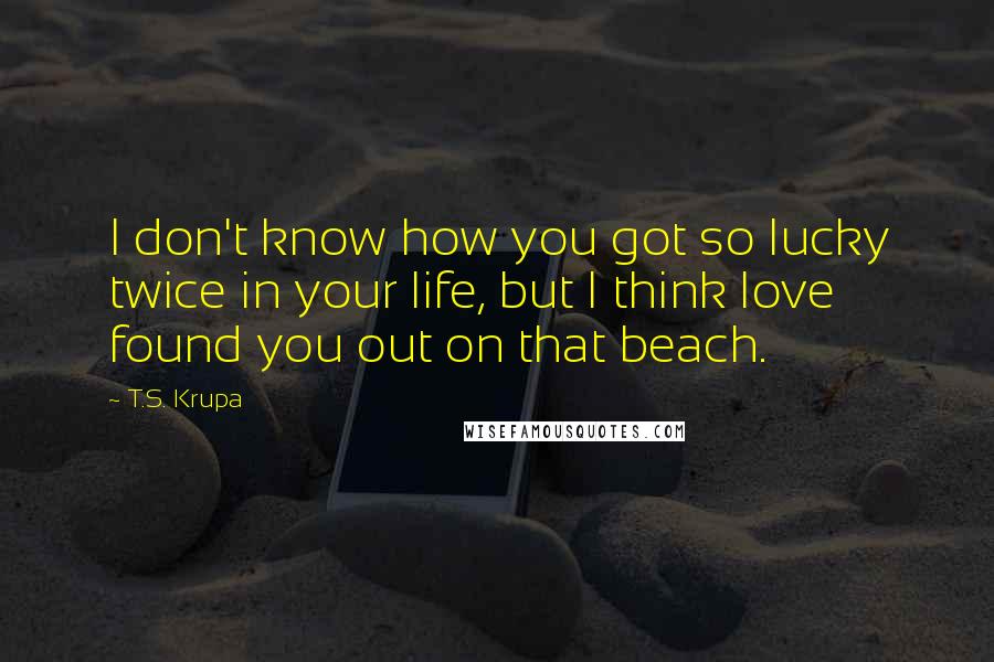 T.S. Krupa Quotes: I don't know how you got so lucky twice in your life, but I think love found you out on that beach.