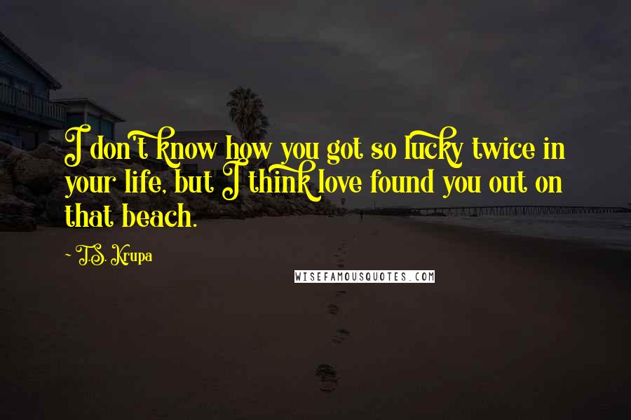 T.S. Krupa Quotes: I don't know how you got so lucky twice in your life, but I think love found you out on that beach.