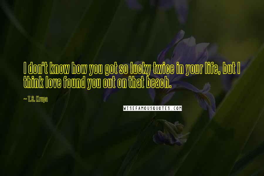 T.S. Krupa Quotes: I don't know how you got so lucky twice in your life, but I think love found you out on that beach.