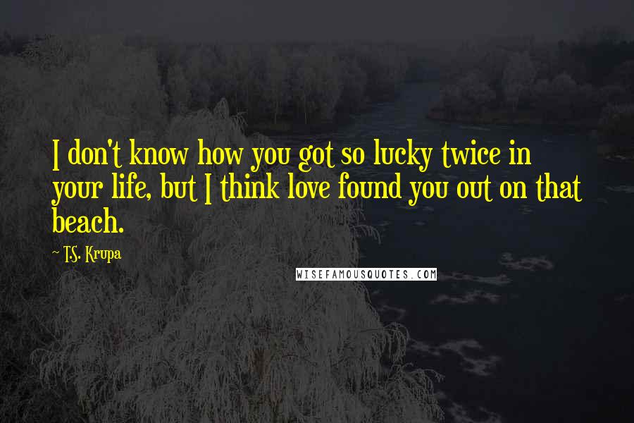 T.S. Krupa Quotes: I don't know how you got so lucky twice in your life, but I think love found you out on that beach.