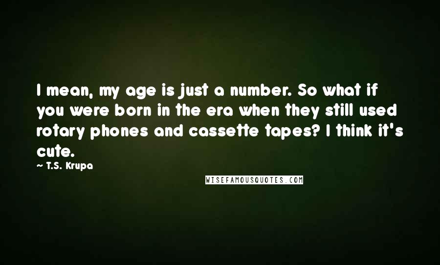 T.S. Krupa Quotes: I mean, my age is just a number. So what if you were born in the era when they still used rotary phones and cassette tapes? I think it's cute.