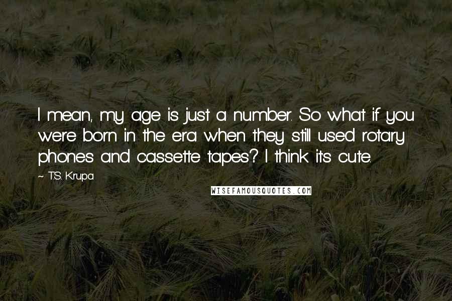 T.S. Krupa Quotes: I mean, my age is just a number. So what if you were born in the era when they still used rotary phones and cassette tapes? I think it's cute.