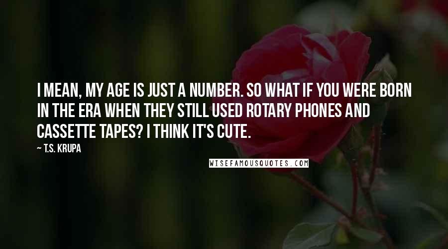 T.S. Krupa Quotes: I mean, my age is just a number. So what if you were born in the era when they still used rotary phones and cassette tapes? I think it's cute.