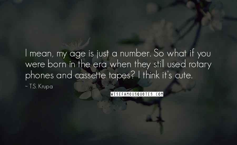 T.S. Krupa Quotes: I mean, my age is just a number. So what if you were born in the era when they still used rotary phones and cassette tapes? I think it's cute.