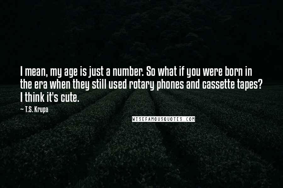 T.S. Krupa Quotes: I mean, my age is just a number. So what if you were born in the era when they still used rotary phones and cassette tapes? I think it's cute.