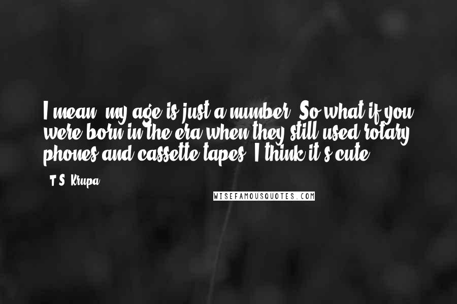 T.S. Krupa Quotes: I mean, my age is just a number. So what if you were born in the era when they still used rotary phones and cassette tapes? I think it's cute.