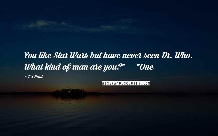 T S Paul Quotes: You like Star Wars but have never seen Dr. Who. What kind of man are you?"     "One