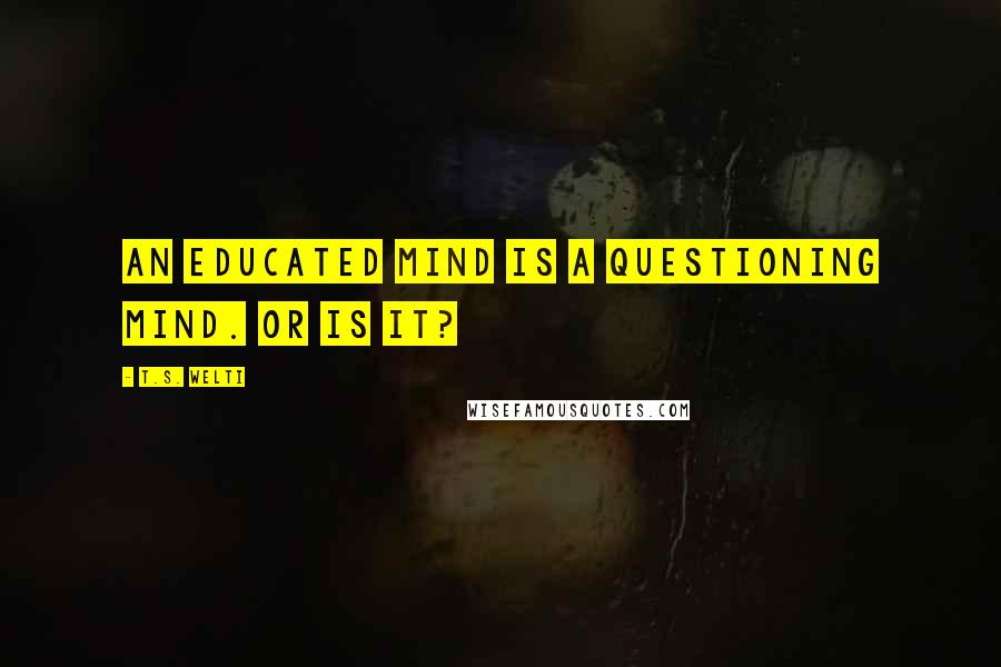 T.S. Welti Quotes: An educated mind is a questioning mind. Or is it?