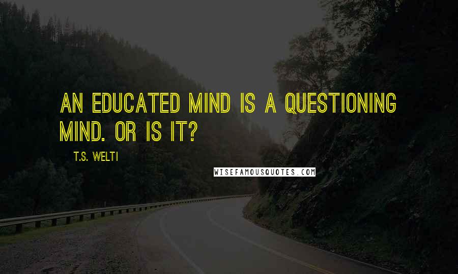 T.S. Welti Quotes: An educated mind is a questioning mind. Or is it?