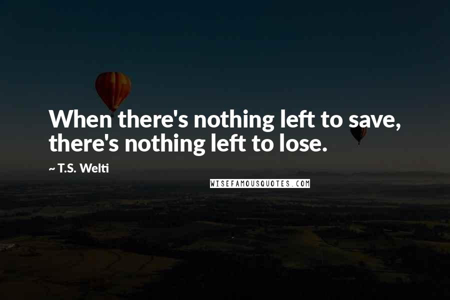 T.S. Welti Quotes: When there's nothing left to save, there's nothing left to lose.