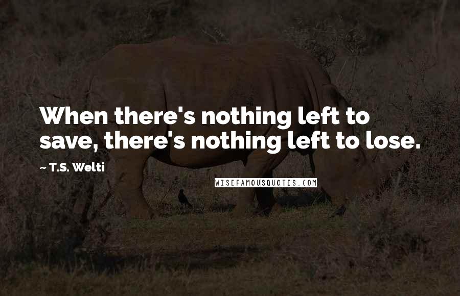 T.S. Welti Quotes: When there's nothing left to save, there's nothing left to lose.