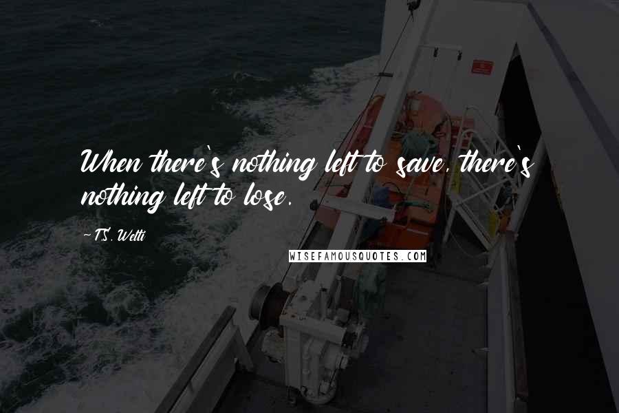 T.S. Welti Quotes: When there's nothing left to save, there's nothing left to lose.