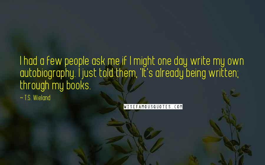 T.S. Wieland Quotes: I had a few people ask me if I might one day write my own autobiography. I just told them, 'It's already being written; through my books.