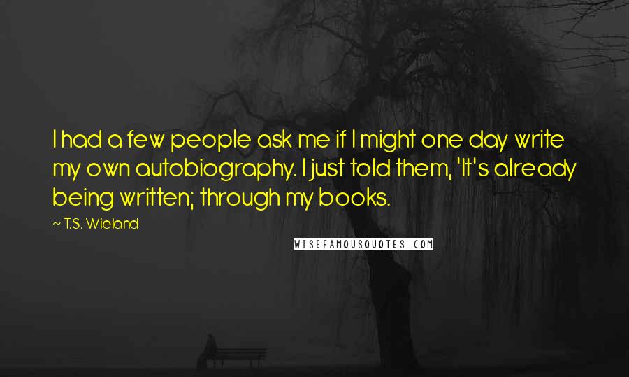 T.S. Wieland Quotes: I had a few people ask me if I might one day write my own autobiography. I just told them, 'It's already being written; through my books.