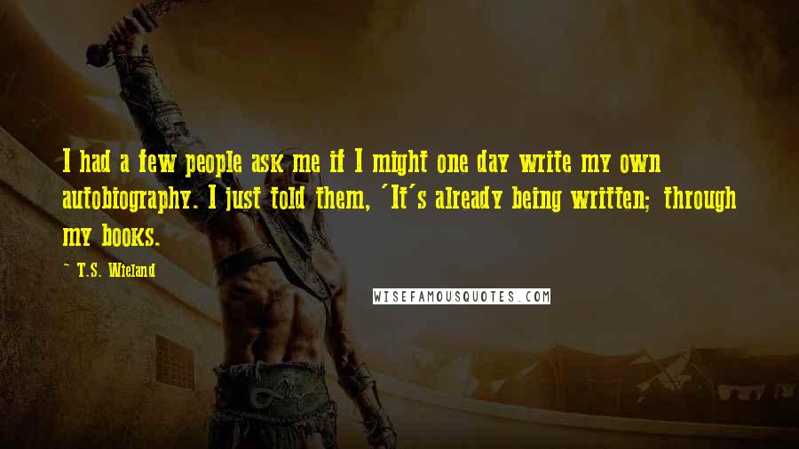 T.S. Wieland Quotes: I had a few people ask me if I might one day write my own autobiography. I just told them, 'It's already being written; through my books.