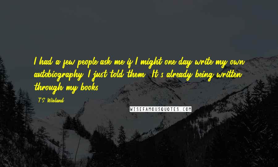 T.S. Wieland Quotes: I had a few people ask me if I might one day write my own autobiography. I just told them, 'It's already being written; through my books.