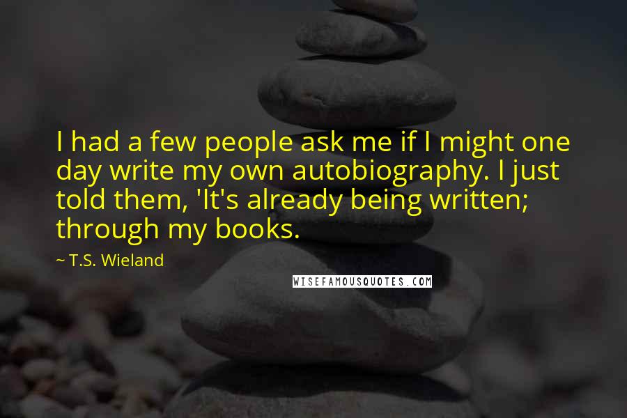 T.S. Wieland Quotes: I had a few people ask me if I might one day write my own autobiography. I just told them, 'It's already being written; through my books.