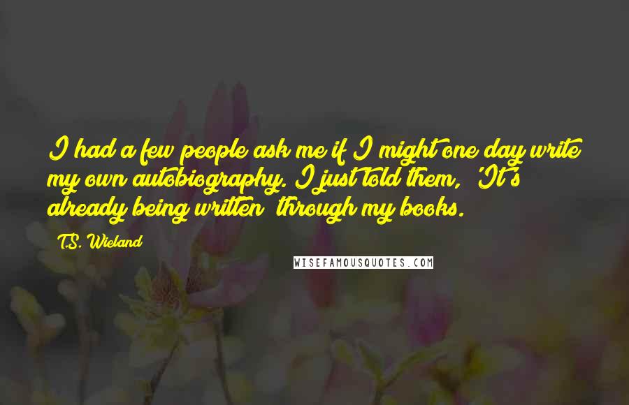 T.S. Wieland Quotes: I had a few people ask me if I might one day write my own autobiography. I just told them, 'It's already being written; through my books.