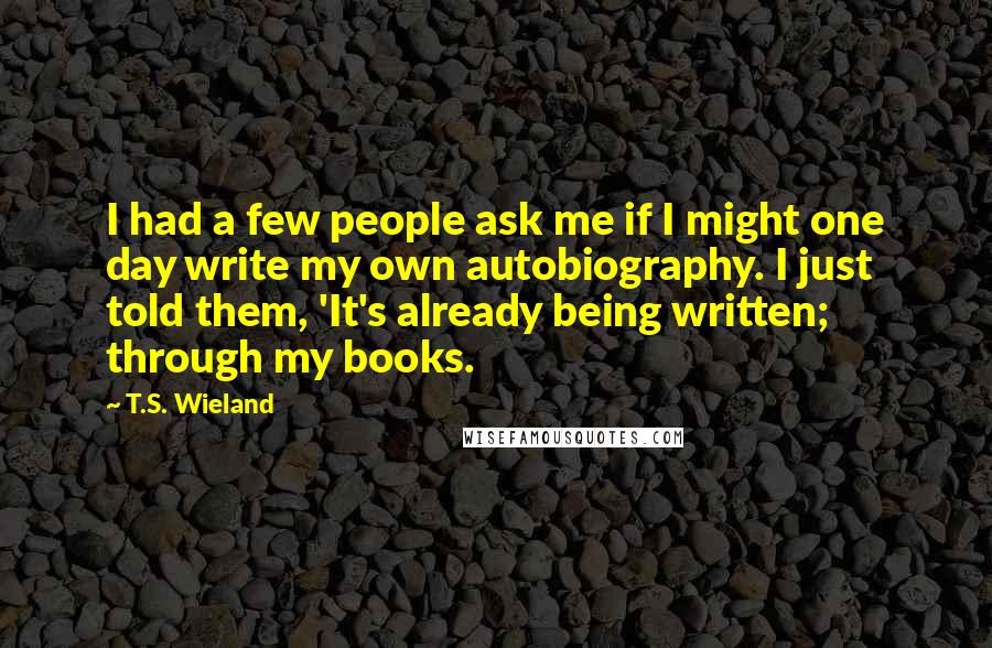 T.S. Wieland Quotes: I had a few people ask me if I might one day write my own autobiography. I just told them, 'It's already being written; through my books.