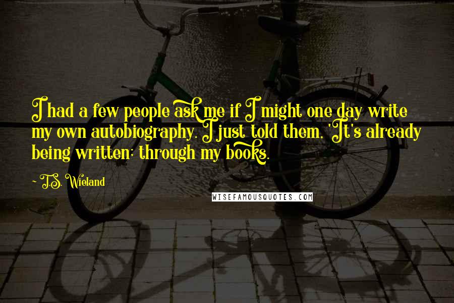 T.S. Wieland Quotes: I had a few people ask me if I might one day write my own autobiography. I just told them, 'It's already being written; through my books.
