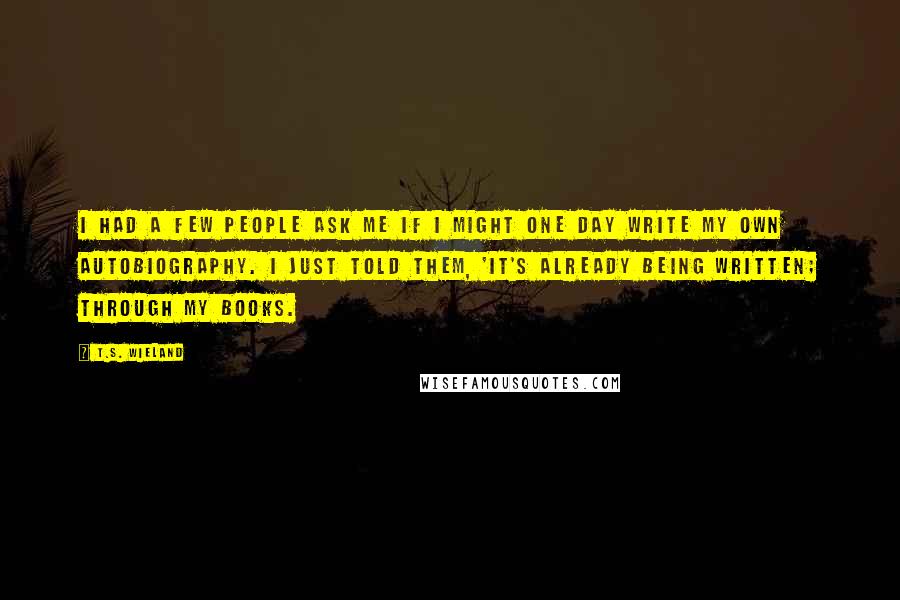 T.S. Wieland Quotes: I had a few people ask me if I might one day write my own autobiography. I just told them, 'It's already being written; through my books.