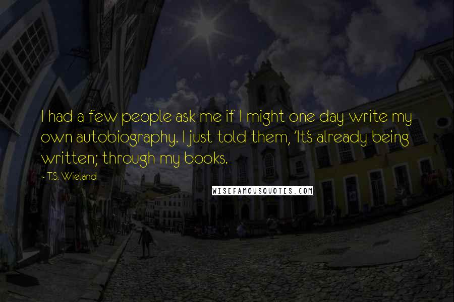 T.S. Wieland Quotes: I had a few people ask me if I might one day write my own autobiography. I just told them, 'It's already being written; through my books.