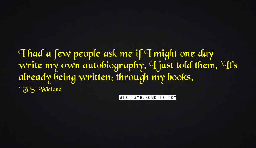 T.S. Wieland Quotes: I had a few people ask me if I might one day write my own autobiography. I just told them, 'It's already being written; through my books.