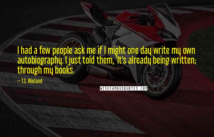 T.S. Wieland Quotes: I had a few people ask me if I might one day write my own autobiography. I just told them, 'It's already being written; through my books.