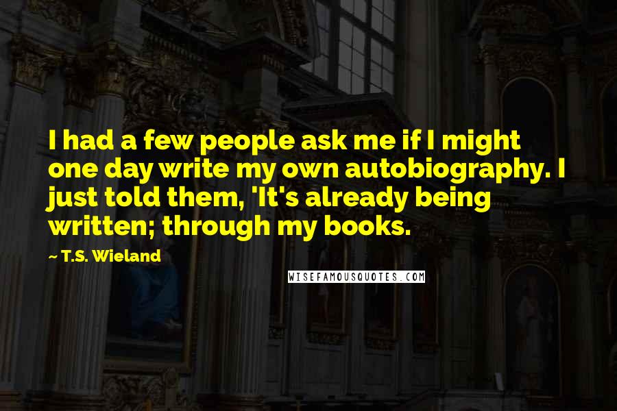 T.S. Wieland Quotes: I had a few people ask me if I might one day write my own autobiography. I just told them, 'It's already being written; through my books.