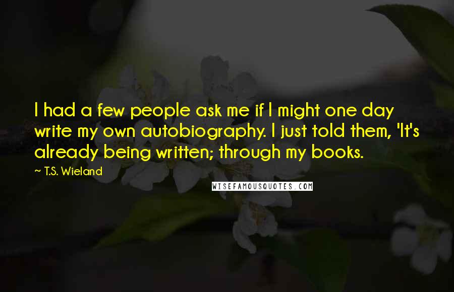 T.S. Wieland Quotes: I had a few people ask me if I might one day write my own autobiography. I just told them, 'It's already being written; through my books.