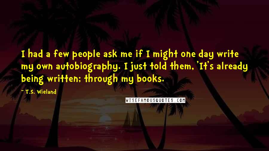 T.S. Wieland Quotes: I had a few people ask me if I might one day write my own autobiography. I just told them, 'It's already being written; through my books.