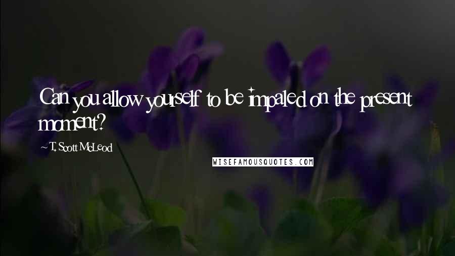 T. Scott McLeod Quotes: Can you allow yourself to be impaled on the present moment?