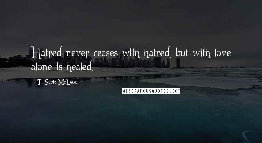 T. Scott McLeod Quotes: Hatred never ceases with hatred, but with love alone is healed.