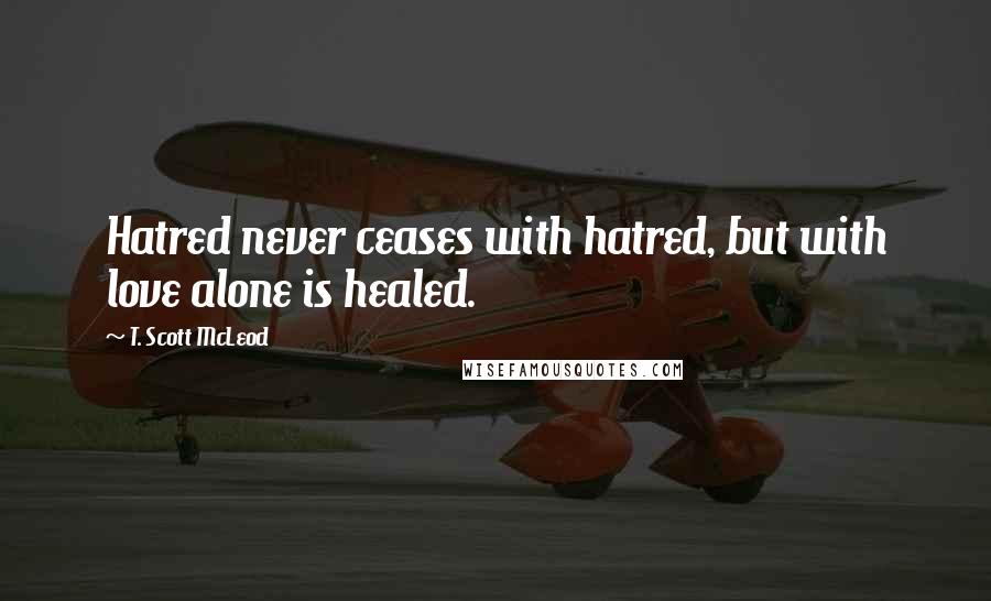 T. Scott McLeod Quotes: Hatred never ceases with hatred, but with love alone is healed.