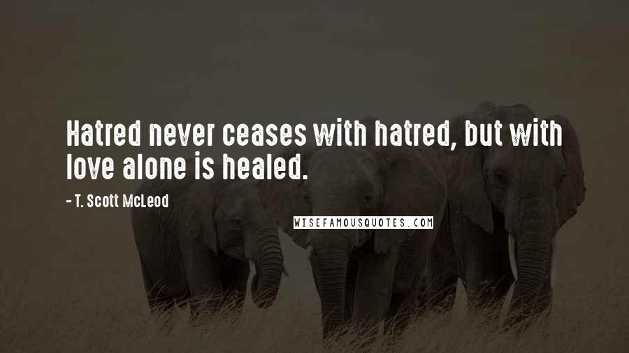 T. Scott McLeod Quotes: Hatred never ceases with hatred, but with love alone is healed.