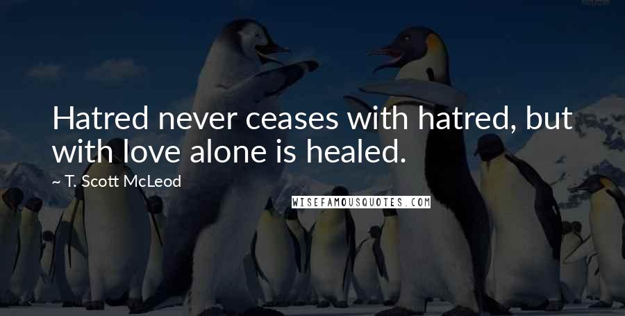 T. Scott McLeod Quotes: Hatred never ceases with hatred, but with love alone is healed.