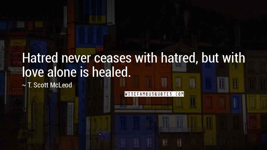 T. Scott McLeod Quotes: Hatred never ceases with hatred, but with love alone is healed.