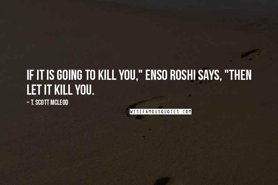 T. Scott McLeod Quotes: If it is going to kill you," Enso Roshi says, "then let it kill you.