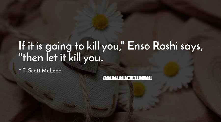 T. Scott McLeod Quotes: If it is going to kill you," Enso Roshi says, "then let it kill you.